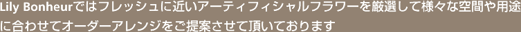 Lily Bonheurではフレッシュに近いアーティフィシャルフラワーを厳選して様々な空間や用途に合わせてオーダーアレンジをご提案させて頂いております
